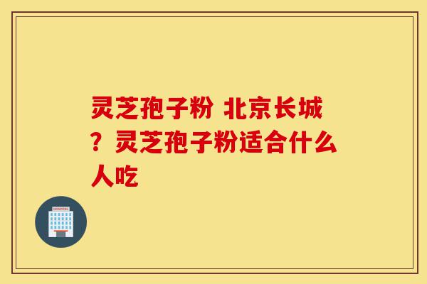 灵芝孢子粉 北京长城?灵芝孢子粉适合什么人吃-第1张图片-灵芝之家 灵芝孢子粉 北京长城?灵芝孢子粉适合什么人吃-第1张图片-灵芝之家
