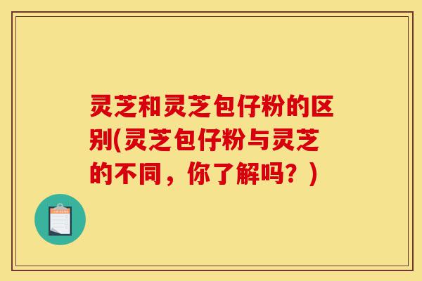 灵芝和灵芝包仔粉的区别(灵芝包仔粉与灵芝的不同,你了解吗?)-第1张图片-灵芝之家 灵芝和灵芝包仔粉的区别(灵芝包仔粉与灵芝的不同,你了解吗?)-第1张图片-灵芝之家