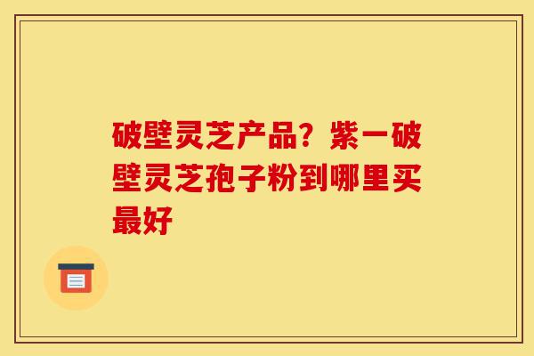 破壁灵芝产品?紫一破壁灵芝孢子粉到哪里买最好-第1张图片-灵芝之家 破壁灵芝产品?紫一破壁灵芝孢子粉到哪里买最好-第1张图片-灵芝之家