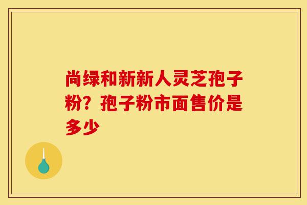 尚绿和新新人灵芝孢子粉?孢子粉市面售价是多少-第1张图片-灵芝之家 尚绿和新新人灵芝孢子粉?孢子粉市面售价是多少-第1张图片-灵芝之家