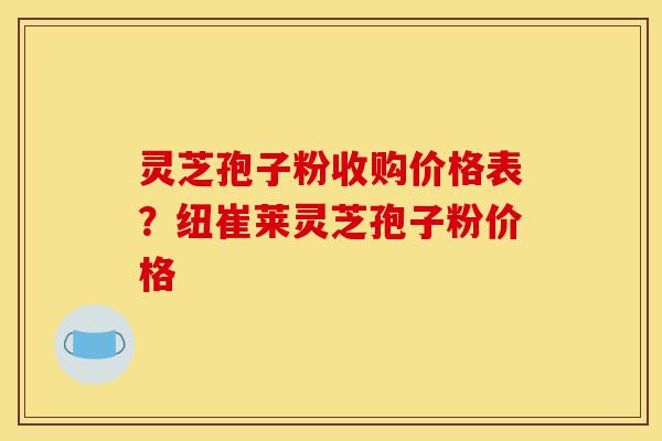 灵芝孢子粉收购价格表？纽崔莱灵芝孢子粉价格-第1张图片-灵芝之家
