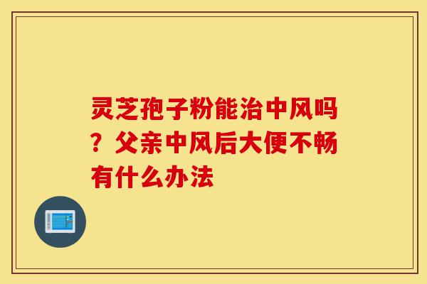 灵芝孢子粉能治中风吗？父亲中风后大便不畅有什么办法-第1张图片-灵芝之家