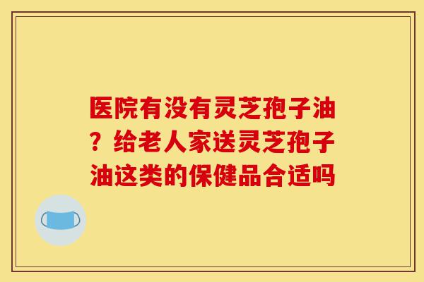 医院有没有灵芝孢子油?给老人家送灵芝孢子油这类的保健品合适吗-第1张图片-灵芝之家 医院有没有灵芝孢子油?给老人家送灵芝孢子油这类的保健品合适吗-第1张图片-灵芝之家