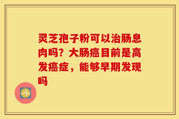 灵芝孢子粉可以治肠息肉吗?大肠癌目前是高发癌症,能够早期发现吗-第1张图片-灵芝之家 灵芝孢子粉可以治肠息肉吗?大肠癌目前是高发癌症,能够早期发现吗-第1张图片-灵芝之家