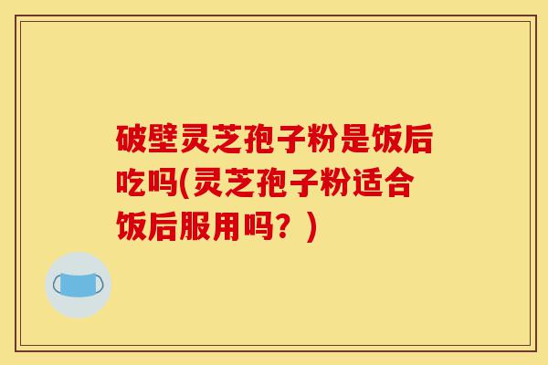 破壁灵芝孢子粉是饭后吃吗(灵芝孢子粉适合饭后服用吗?)-第1张图片-灵芝之家 破壁灵芝孢子粉是饭后吃吗(灵芝孢子粉适合饭后服用吗?)-第1张图片-灵芝之家