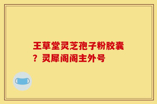 王草堂灵芝孢子粉胶囊?灵犀阁阁主外号-第1张图片-灵芝之家 王草堂灵芝孢子粉胶囊?灵犀阁阁主外号-第1张图片-灵芝之家
