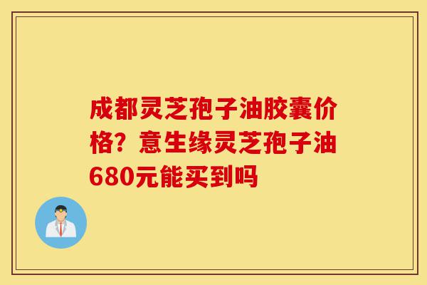 成都灵芝孢子油胶囊价格?意生缘灵芝孢子油680元能买到吗-第1张图片-灵芝之家 成都灵芝孢子油胶囊价格?意生缘灵芝孢子油680元能买到吗-第1张图片-灵芝之家