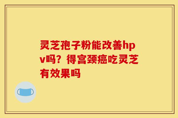 灵芝孢子粉能改善hpv吗?得宫颈癌吃灵芝有效果吗-第1张图片-灵芝之家 灵芝孢子粉能改善hpv吗?得宫颈癌吃灵芝有效果吗-第1张图片-灵芝之家
