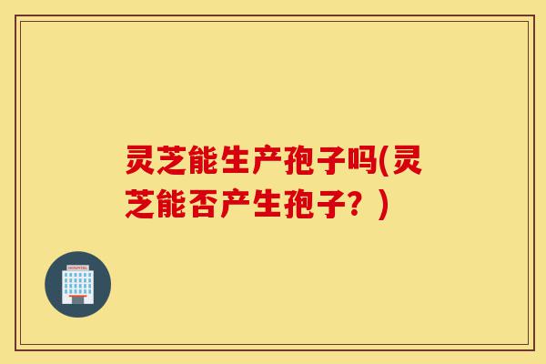 灵芝能生产孢子吗(灵芝能否产生孢子？)-第1张图片-灵芝之家