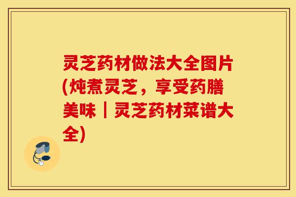 灵芝药材做法大全图片(炖煮灵芝,享受药膳美味|灵芝药材菜谱大全)-第1张图片-灵芝之家 灵芝药材做法大全图片(炖煮灵芝,享受药膳美味|灵芝药材菜谱大全)-第1张图片-灵芝之家