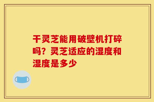 干灵芝能用破壁机打碎吗?灵芝适应的湿度和湿度是多少-第1张图片-灵芝之家 干灵芝能用破壁机打碎吗?灵芝适应的湿度和湿度是多少-第1张图片-灵芝之家