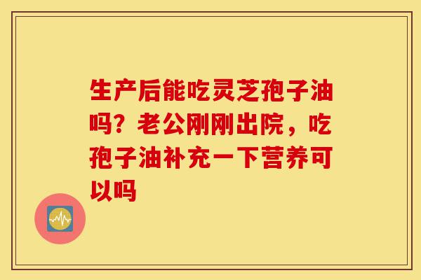 生产后能吃灵芝孢子油吗?老公刚刚出院,吃孢子油补充一下营养可以吗-第1张图片-灵芝之家 生产后能吃灵芝孢子油吗?老公刚刚出院,吃孢子油补充一下营养可以吗-第1张图片-灵芝之家