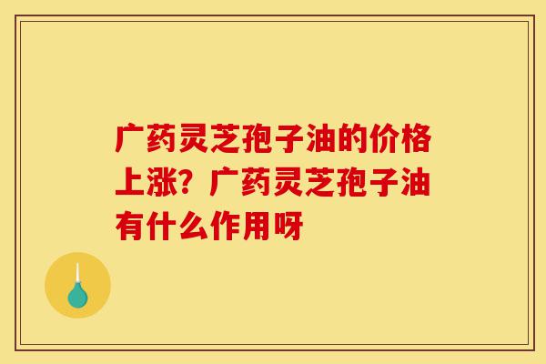 广药灵芝孢子油的价格上涨?广药灵芝孢子油有什么作用呀-第1张图片-灵芝之家 广药灵芝孢子油的价格上涨?广药灵芝孢子油有什么作用呀-第1张图片-灵芝之家