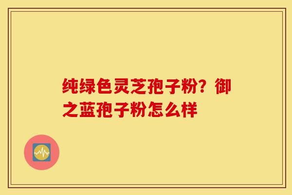 纯绿色灵芝孢子粉?御之蓝孢子粉怎么样-第1张图片-灵芝之家 纯绿色灵芝孢子粉?御之蓝孢子粉怎么样-第1张图片-灵芝之家