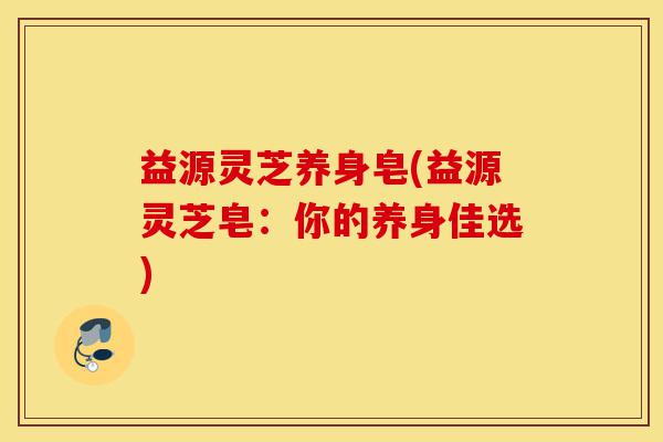 益源灵芝养身皂(益源灵芝皂:你的养身佳选)-第1张图片-灵芝之家 益源灵芝养身皂(益源灵芝皂:你的养身佳选)-第1张图片-灵芝之家