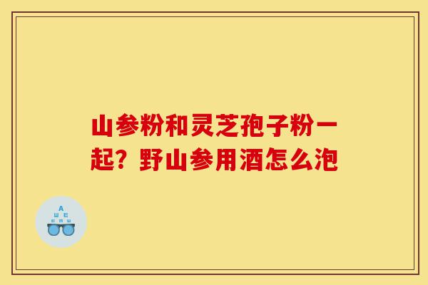 山参粉和灵芝孢子粉一起？野山参用酒怎么泡-第1张图片-灵芝之家