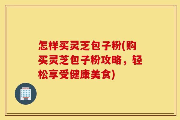 怎样买灵芝包子粉(购买灵芝包子粉攻略,轻松享受健康美食)-第1张图片-灵芝之家 怎样买灵芝包子粉(购买灵芝包子粉攻略,轻松享受健康美食)-第1张图片-灵芝之家