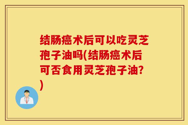 结肠癌术后可以吃灵芝孢子油吗(结肠癌术后可否食用灵芝孢子油?)-第1张图片-灵芝之家 结肠癌术后可以吃灵芝孢子油吗(结肠癌术后可否食用灵芝孢子油?)-第1张图片-灵芝之家