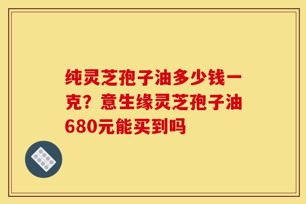 纯灵芝孢子油多少钱一克?意生缘灵芝孢子油680元能买到吗-第1张图片-灵芝之家 纯灵芝孢子油多少钱一克?意生缘灵芝孢子油680元能买到吗-第1张图片-灵芝之家