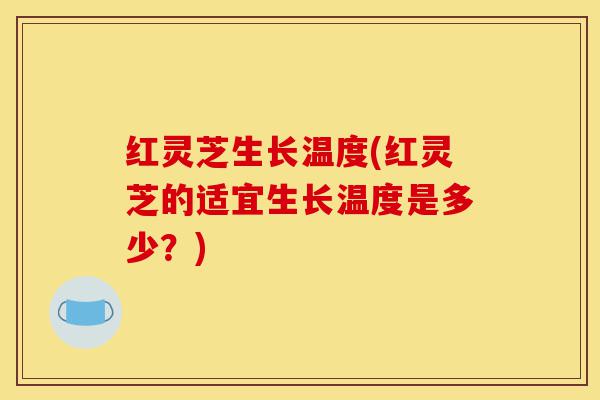 红灵芝生长温度(红灵芝的适宜生长温度是多少?)-第1张图片-灵芝之家 红灵芝生长温度(红灵芝的适宜生长温度是多少?)-第1张图片-灵芝之家
