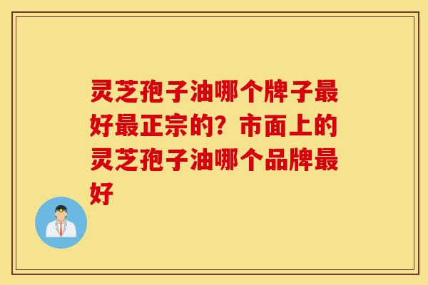 灵芝孢子油哪个牌子最好最正宗的？市面上的灵芝孢子油哪个品牌最好-第1张图片-灵芝之家