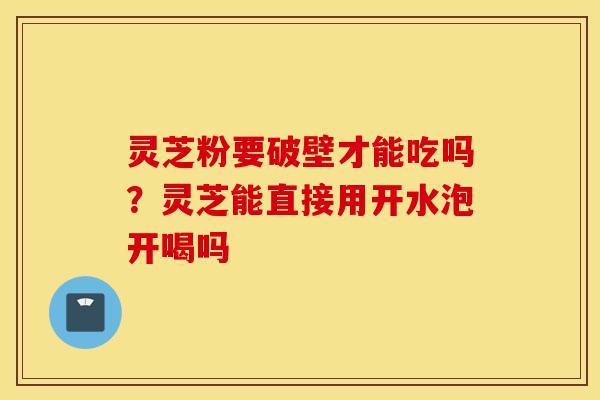 灵芝粉要破壁才能吃吗？灵芝能直接用开水泡开喝吗-第1张图片-灵芝之家