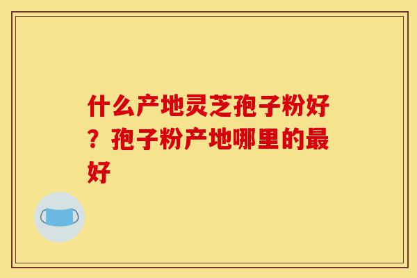 什么产地灵芝孢子粉好?孢子粉产地哪里的最好-第1张图片-灵芝之家 什么产地灵芝孢子粉好?孢子粉产地哪里的最好-第1张图片-灵芝之家