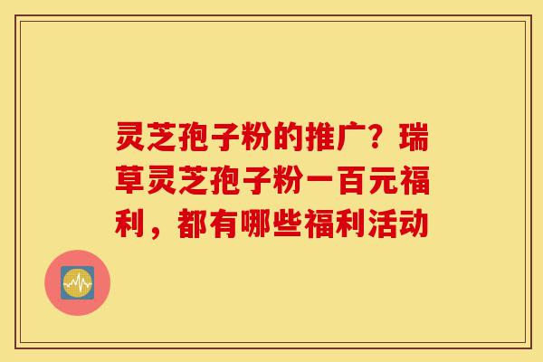 灵芝孢子粉的推广?瑞草灵芝孢子粉一百元福利,都有哪些福利活动-第1张图片-灵芝之家 灵芝孢子粉的推广?瑞草灵芝孢子粉一百元福利,都有哪些福利活动-第1张图片-灵芝之家