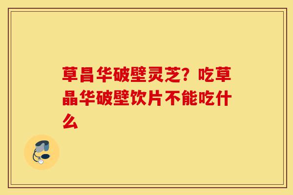 草昌华破壁灵芝？吃草晶华破壁饮片不能吃什么-第1张图片-灵芝之家