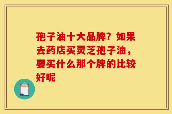 孢子油十大品牌？如果去药店买灵芝孢子油，要买什么那个牌的比较好呢-第1张图片-灵芝之家