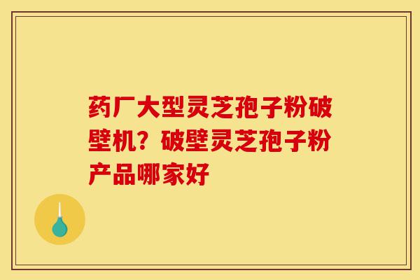 药厂大型灵芝孢子粉破壁机？破壁灵芝孢子粉产品哪家好-第1张图片-灵芝之家