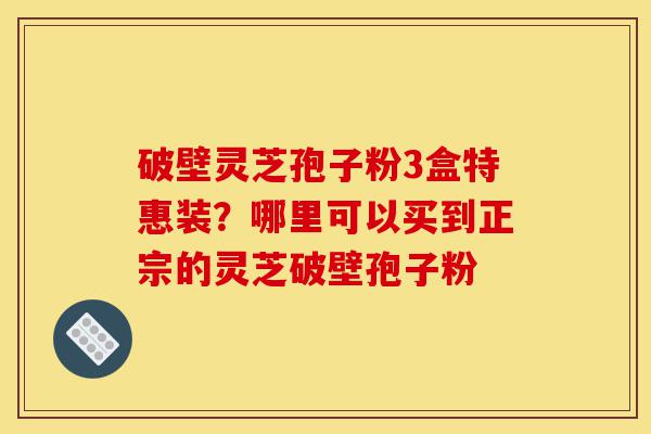 破壁灵芝孢子粉3盒特惠装？哪里可以买到正宗的灵芝破壁孢子粉-第1张图片-灵芝之家