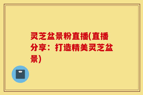 灵芝盆景粉直播(直播分享：打造精美灵芝盆景)-第1张图片-灵芝之家