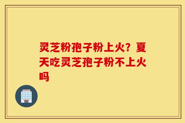 灵芝粉孢子粉上火?夏天吃灵芝孢子粉不上火吗-第1张图片-灵芝之家 灵芝粉孢子粉上火?夏天吃灵芝孢子粉不上火吗-第1张图片-灵芝之家