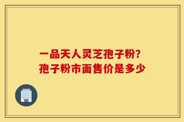 一品天人灵芝孢子粉?孢子粉市面售价是多少-第1张图片-灵芝之家 一品天人灵芝孢子粉?孢子粉市面售价是多少-第1张图片-灵芝之家
