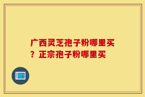 广西灵芝孢子粉哪里买?正宗孢子粉哪里买-第1张图片-灵芝之家 广西灵芝孢子粉哪里买?正宗孢子粉哪里买-第1张图片-灵芝之家