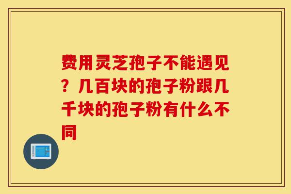 费用灵芝孢子不能遇见？几百块的孢子粉跟几千块的孢子粉有什么不同-第1张图片-灵芝之家