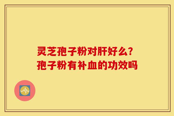 灵芝孢子粉对肝好么?孢子粉有补血的功效吗-第1张图片-灵芝之家 灵芝孢子粉对肝好么?孢子粉有补血的功效吗-第1张图片-灵芝之家