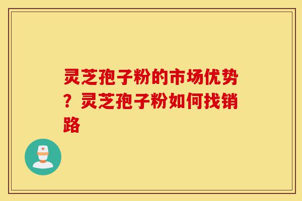 灵芝孢子粉的市场优势？灵芝孢子粉如何找销路-第1张图片-灵芝之家