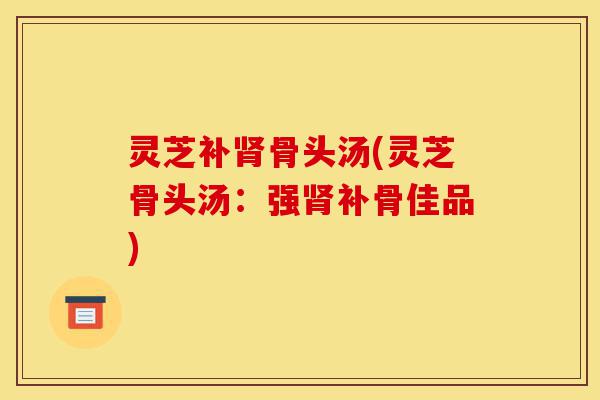 灵芝补肾骨头汤(灵芝骨头汤:强肾补骨佳品)-第1张图片-灵芝之家 灵芝补肾骨头汤(灵芝骨头汤:强肾补骨佳品)-第1张图片-灵芝之家