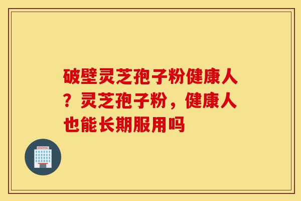 破壁灵芝孢子粉健康人?灵芝孢子粉,健康人也能长期服用吗-第1张图片-灵芝之家 破壁灵芝孢子粉健康人?灵芝孢子粉,健康人也能长期服用吗-第1张图片-灵芝之家