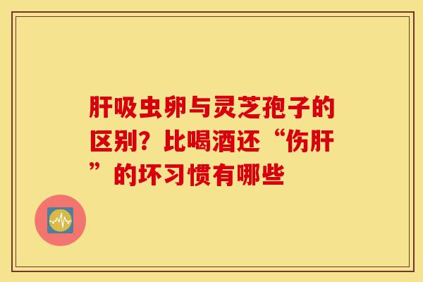 肝吸虫卵与灵芝孢子的区别?比喝酒还“伤肝”的坏习惯有哪些-第1张图片-灵芝之家 肝吸虫卵与灵芝孢子的区别?比喝酒还“伤肝”的坏习惯有哪些-第1张图片-灵芝之家