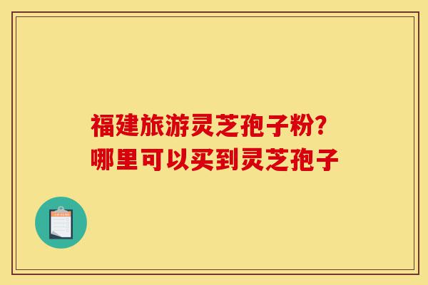 福建旅游灵芝孢子粉?哪里可以买到灵芝孢子-第1张图片-灵芝之家 福建旅游灵芝孢子粉?哪里可以买到灵芝孢子-第1张图片-灵芝之家