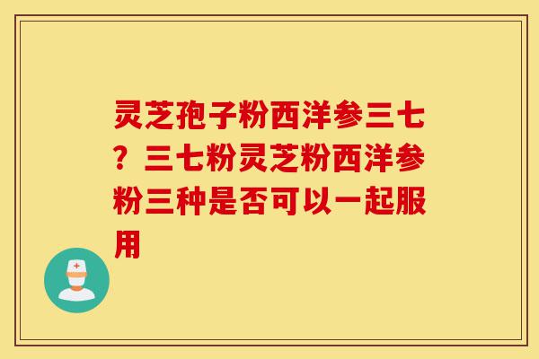 灵芝孢子粉西洋参三七？三七粉灵芝粉西洋参粉三种是否可以一起服用-第1张图片-灵芝之家
