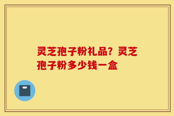 灵芝孢子粉礼品？灵芝孢子粉多少钱一盒-第1张图片-灵芝之家