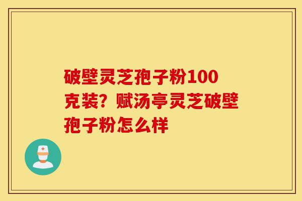 破壁灵芝孢子粉100克装？赋汤亭灵芝破壁孢子粉怎么样-第1张图片-灵芝之家