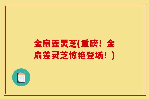 金扇莲灵芝(重磅!金扇莲灵芝惊艳登场!)-第1张图片-灵芝之家 金扇莲灵芝(重磅!金扇莲灵芝惊艳登场!)-第1张图片-灵芝之家
