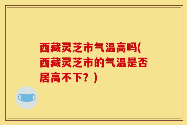 西藏灵芝市气温高吗(西藏灵芝市的气温是否居高不下?)-第1张图片-灵芝之家 西藏灵芝市气温高吗(西藏灵芝市的气温是否居高不下?)-第1张图片-灵芝之家