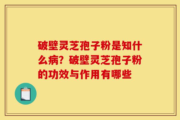 破壁灵芝孢子粉是知什么病？破壁灵芝孢子粉的功效与作用有哪些-第1张图片-灵芝之家