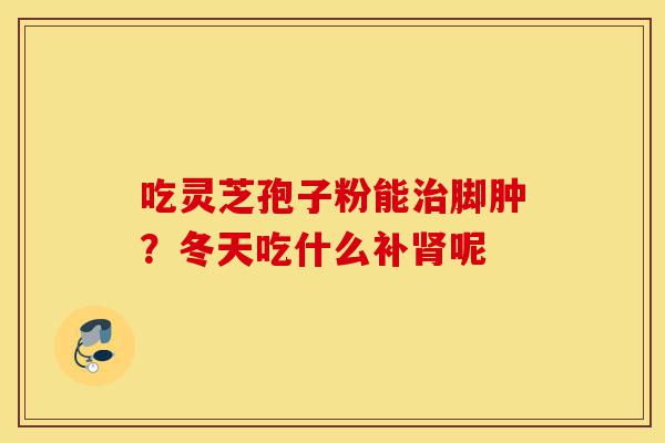 吃灵芝孢子粉能治脚肿?冬天吃什么补肾呢-第1张图片-灵芝之家 吃灵芝孢子粉能治脚肿?冬天吃什么补肾呢-第1张图片-灵芝之家
